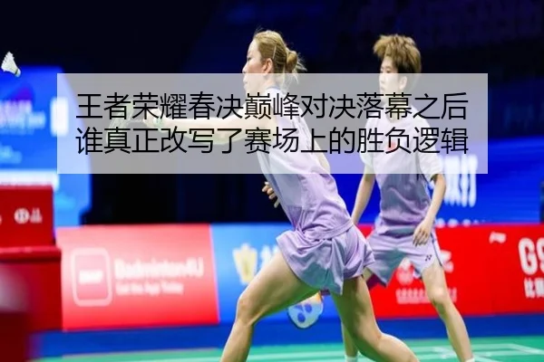 王者荣耀春决巅峰对决落幕之后 谁真正改写了赛场上的胜负逻辑