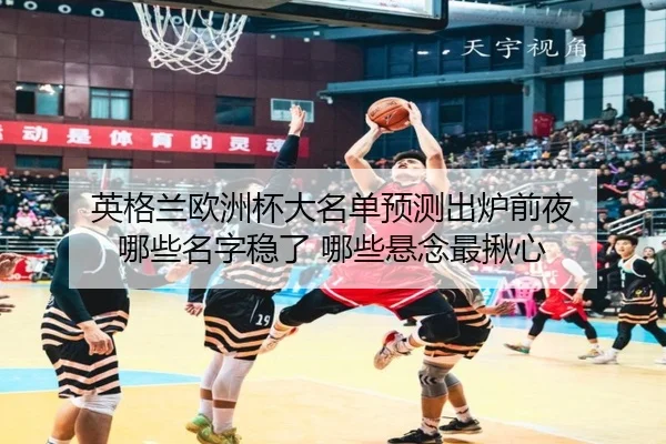 英格兰欧洲杯大名单预测出炉前夜 哪些名字稳了 哪些悬念最揪心