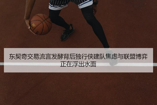 东契奇交易流言发酵背后独行侠建队焦虑与联盟博弈正在浮出水面